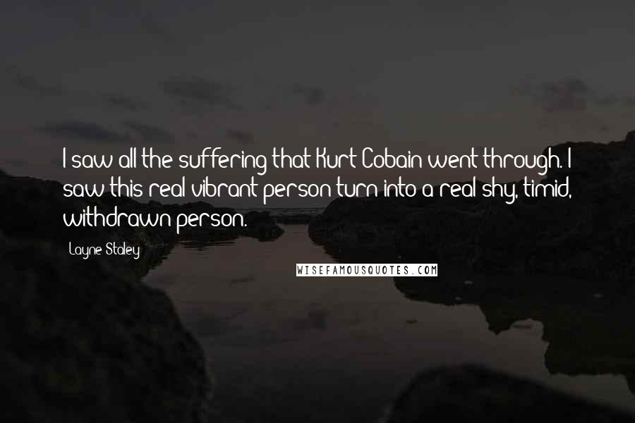 Layne Staley Quotes: I saw all the suffering that Kurt Cobain went through. I saw this real vibrant person turn into a real shy, timid, withdrawn person.