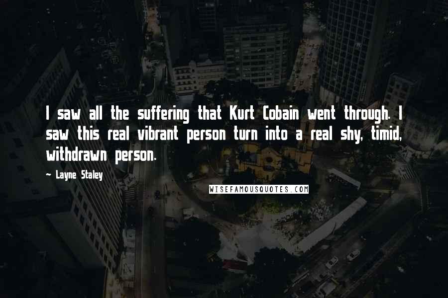 Layne Staley Quotes: I saw all the suffering that Kurt Cobain went through. I saw this real vibrant person turn into a real shy, timid, withdrawn person.