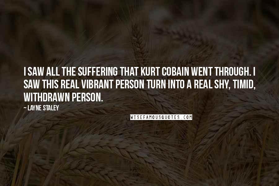 Layne Staley Quotes: I saw all the suffering that Kurt Cobain went through. I saw this real vibrant person turn into a real shy, timid, withdrawn person.