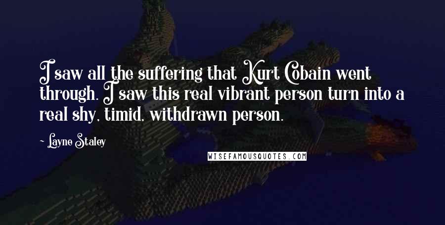 Layne Staley Quotes: I saw all the suffering that Kurt Cobain went through. I saw this real vibrant person turn into a real shy, timid, withdrawn person.