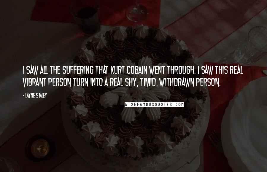 Layne Staley Quotes: I saw all the suffering that Kurt Cobain went through. I saw this real vibrant person turn into a real shy, timid, withdrawn person.