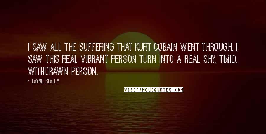 Layne Staley Quotes: I saw all the suffering that Kurt Cobain went through. I saw this real vibrant person turn into a real shy, timid, withdrawn person.