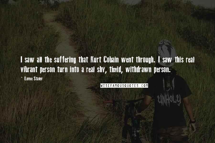 Layne Staley Quotes: I saw all the suffering that Kurt Cobain went through. I saw this real vibrant person turn into a real shy, timid, withdrawn person.