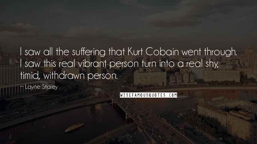Layne Staley Quotes: I saw all the suffering that Kurt Cobain went through. I saw this real vibrant person turn into a real shy, timid, withdrawn person.