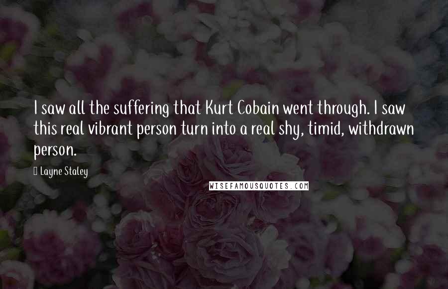 Layne Staley Quotes: I saw all the suffering that Kurt Cobain went through. I saw this real vibrant person turn into a real shy, timid, withdrawn person.