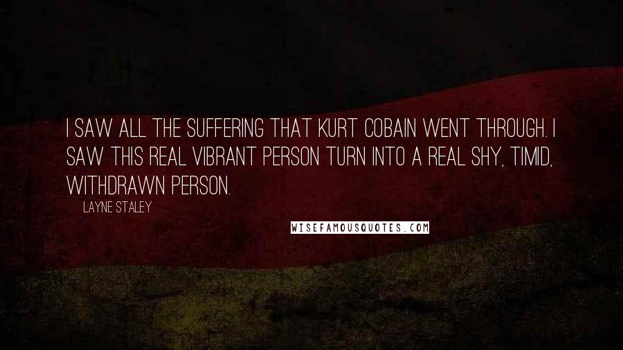 Layne Staley Quotes: I saw all the suffering that Kurt Cobain went through. I saw this real vibrant person turn into a real shy, timid, withdrawn person.