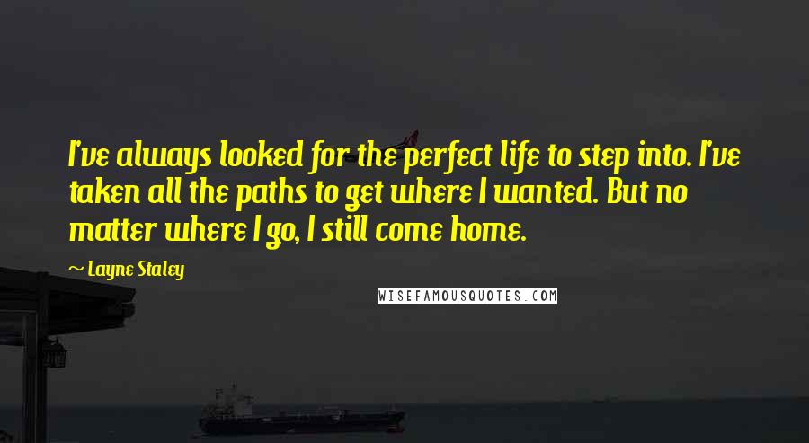 Layne Staley Quotes: I've always looked for the perfect life to step into. I've taken all the paths to get where I wanted. But no matter where I go, I still come home.