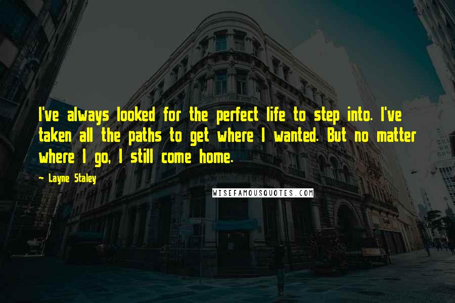 Layne Staley Quotes: I've always looked for the perfect life to step into. I've taken all the paths to get where I wanted. But no matter where I go, I still come home.