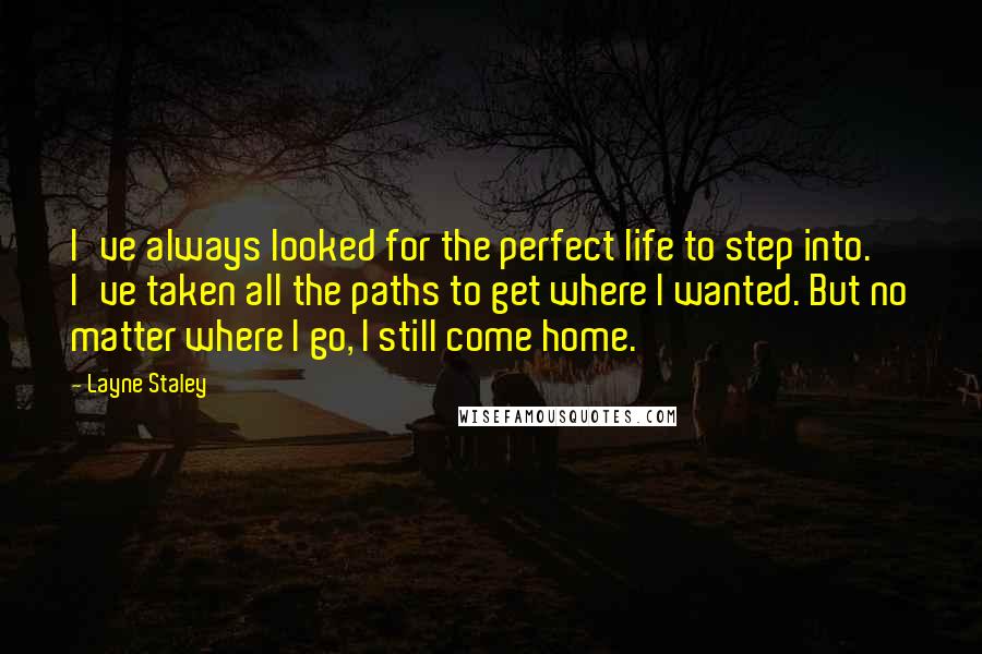 Layne Staley Quotes: I've always looked for the perfect life to step into. I've taken all the paths to get where I wanted. But no matter where I go, I still come home.
