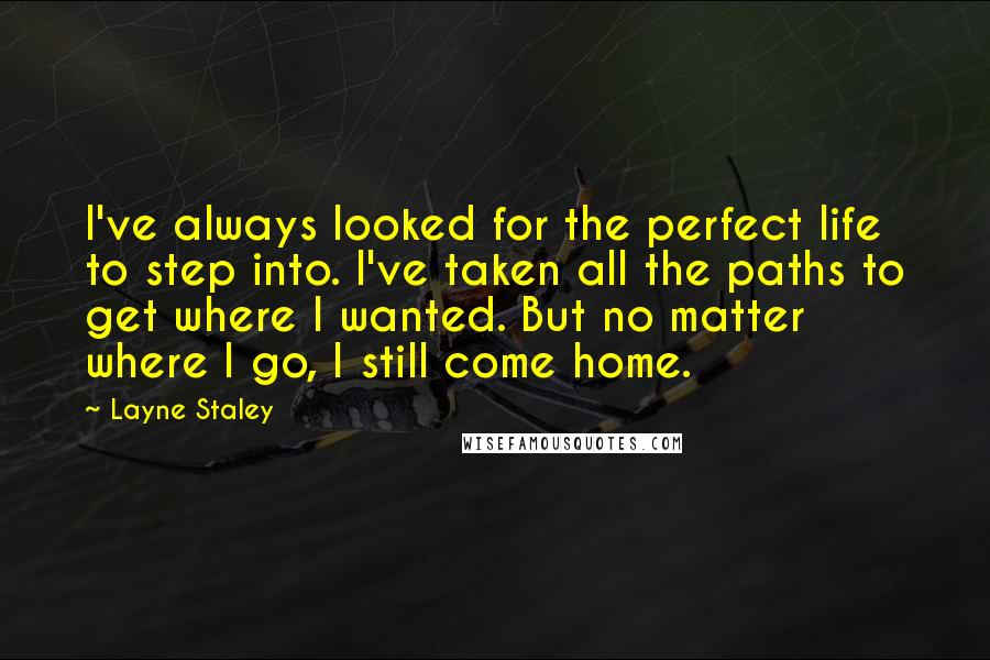Layne Staley Quotes: I've always looked for the perfect life to step into. I've taken all the paths to get where I wanted. But no matter where I go, I still come home.
