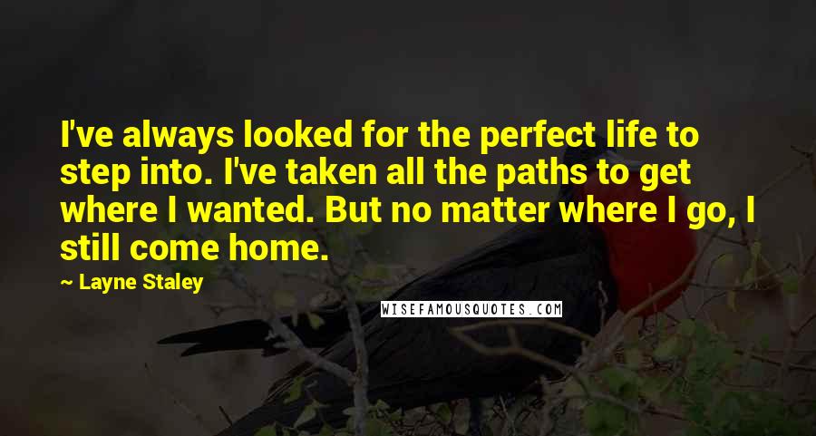 Layne Staley Quotes: I've always looked for the perfect life to step into. I've taken all the paths to get where I wanted. But no matter where I go, I still come home.
