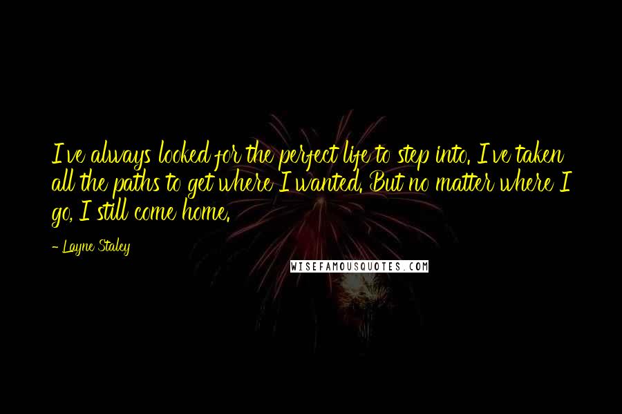 Layne Staley Quotes: I've always looked for the perfect life to step into. I've taken all the paths to get where I wanted. But no matter where I go, I still come home.