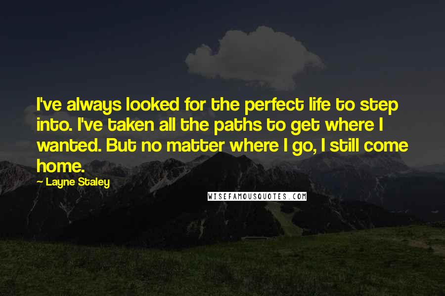 Layne Staley Quotes: I've always looked for the perfect life to step into. I've taken all the paths to get where I wanted. But no matter where I go, I still come home.