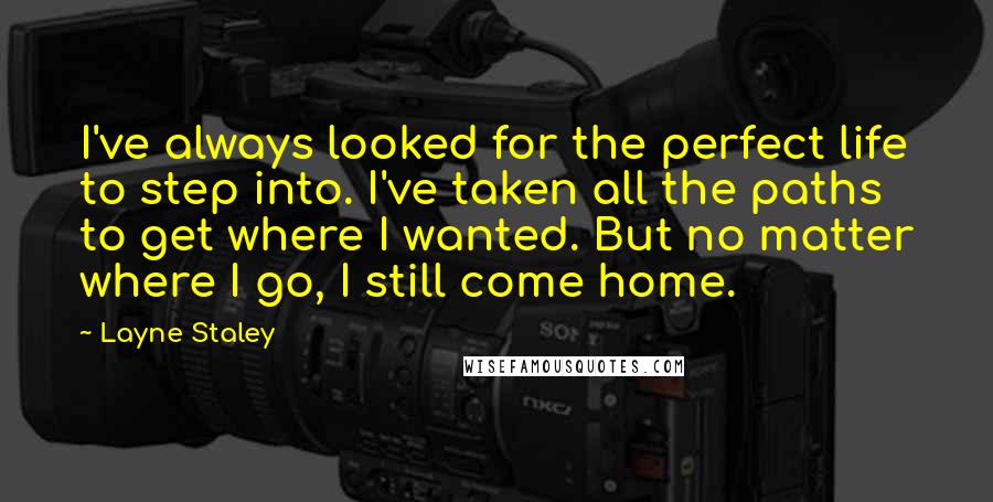 Layne Staley Quotes: I've always looked for the perfect life to step into. I've taken all the paths to get where I wanted. But no matter where I go, I still come home.