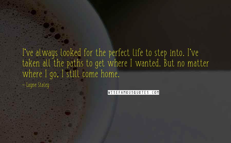Layne Staley Quotes: I've always looked for the perfect life to step into. I've taken all the paths to get where I wanted. But no matter where I go, I still come home.