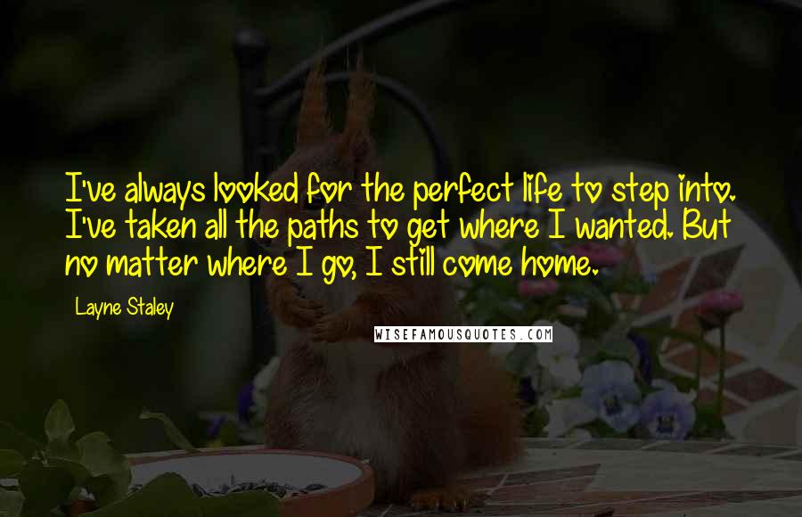 Layne Staley Quotes: I've always looked for the perfect life to step into. I've taken all the paths to get where I wanted. But no matter where I go, I still come home.