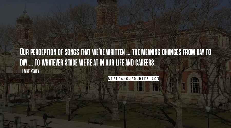 Layne Staley Quotes: Our perception of songs that we've written ... the meaning changes from day to day ... to whatever stage we're at in our life and careers.