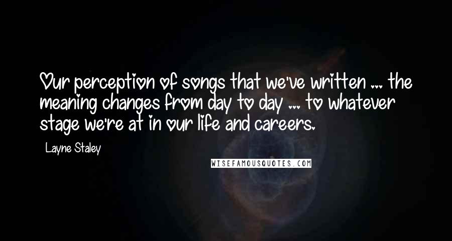 Layne Staley Quotes: Our perception of songs that we've written ... the meaning changes from day to day ... to whatever stage we're at in our life and careers.