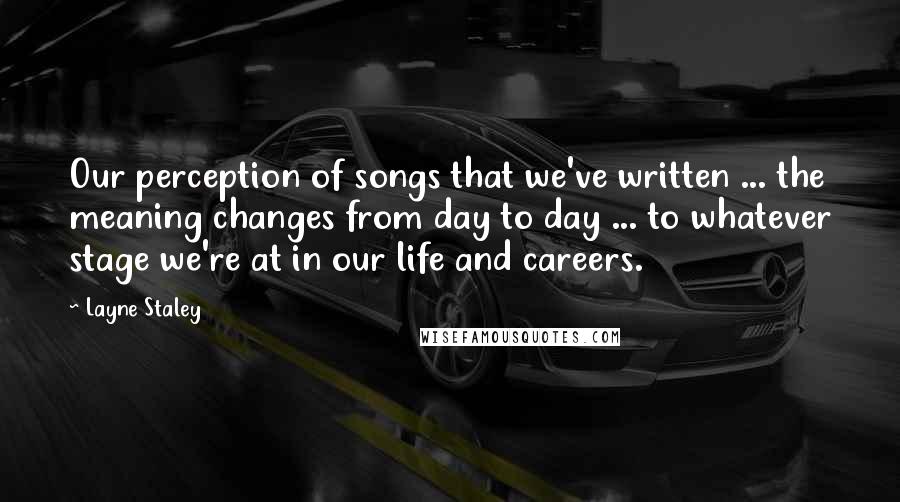 Layne Staley Quotes: Our perception of songs that we've written ... the meaning changes from day to day ... to whatever stage we're at in our life and careers.