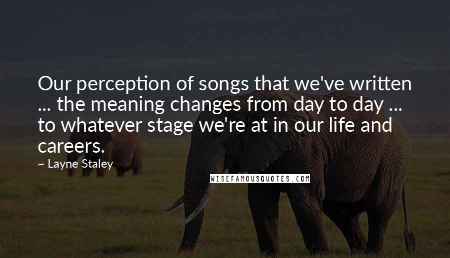 Layne Staley Quotes: Our perception of songs that we've written ... the meaning changes from day to day ... to whatever stage we're at in our life and careers.