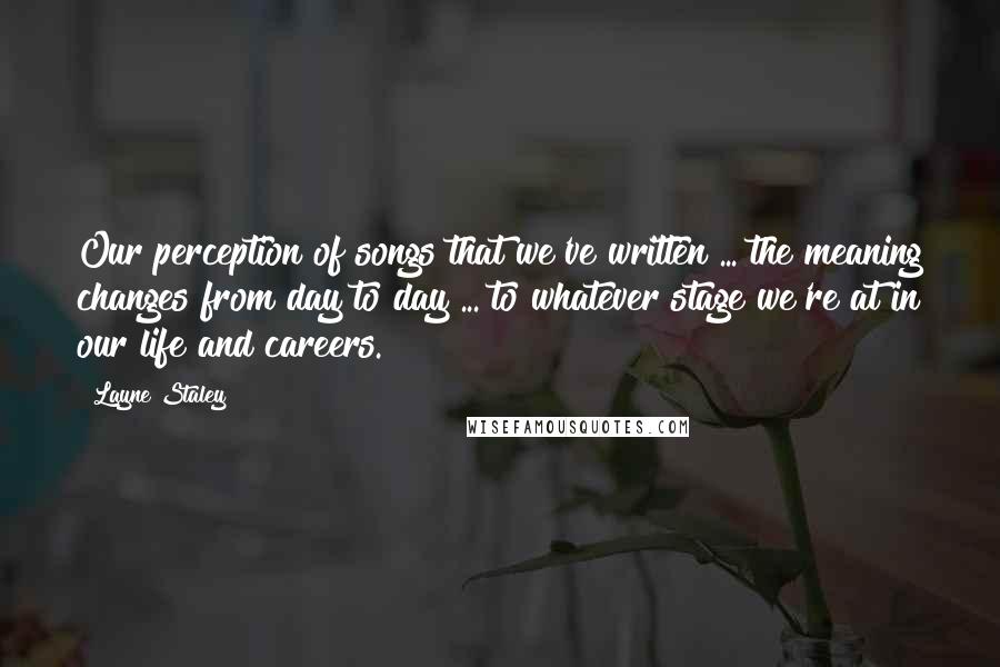 Layne Staley Quotes: Our perception of songs that we've written ... the meaning changes from day to day ... to whatever stage we're at in our life and careers.