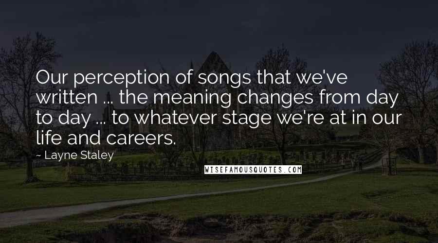 Layne Staley Quotes: Our perception of songs that we've written ... the meaning changes from day to day ... to whatever stage we're at in our life and careers.