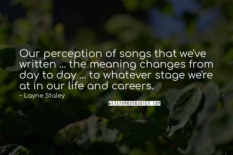 Layne Staley Quotes: Our perception of songs that we've written ... the meaning changes from day to day ... to whatever stage we're at in our life and careers.