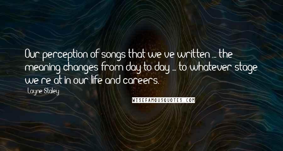 Layne Staley Quotes: Our perception of songs that we've written ... the meaning changes from day to day ... to whatever stage we're at in our life and careers.