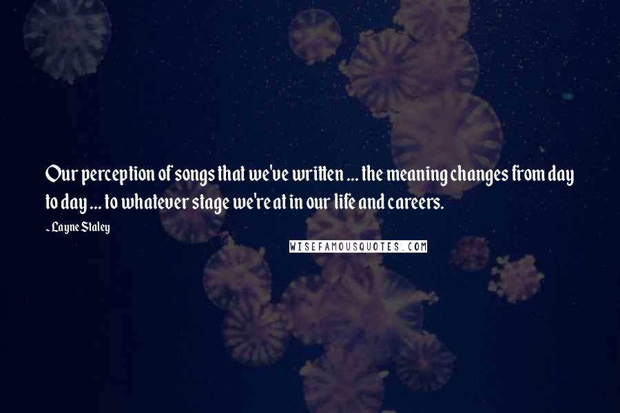 Layne Staley Quotes: Our perception of songs that we've written ... the meaning changes from day to day ... to whatever stage we're at in our life and careers.