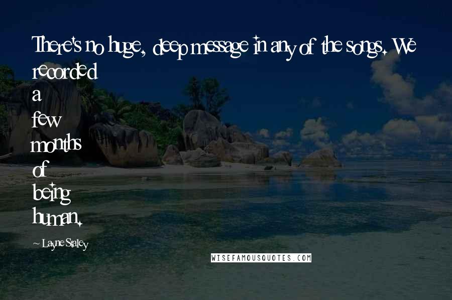 Layne Staley Quotes: There's no huge, deep message in any of the songs. We recorded a few months of being human.