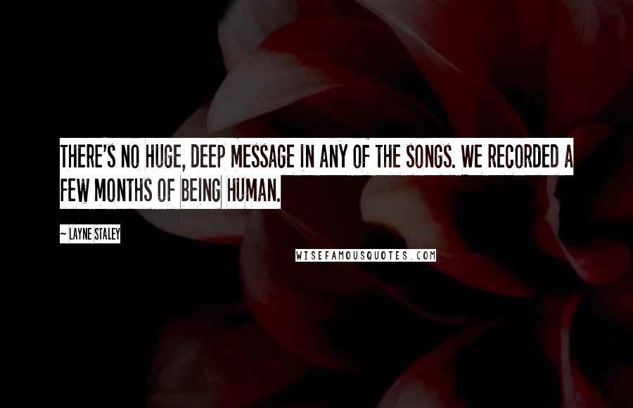 Layne Staley Quotes: There's no huge, deep message in any of the songs. We recorded a few months of being human.