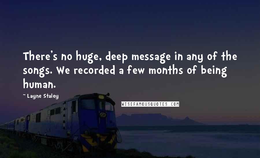 Layne Staley Quotes: There's no huge, deep message in any of the songs. We recorded a few months of being human.