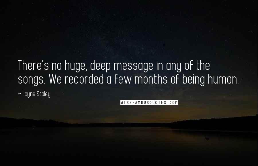 Layne Staley Quotes: There's no huge, deep message in any of the songs. We recorded a few months of being human.