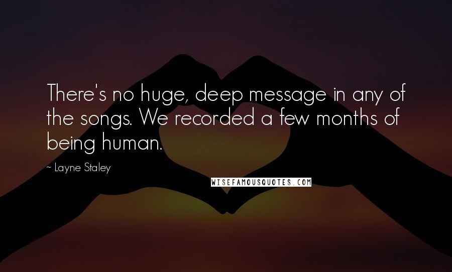 Layne Staley Quotes: There's no huge, deep message in any of the songs. We recorded a few months of being human.