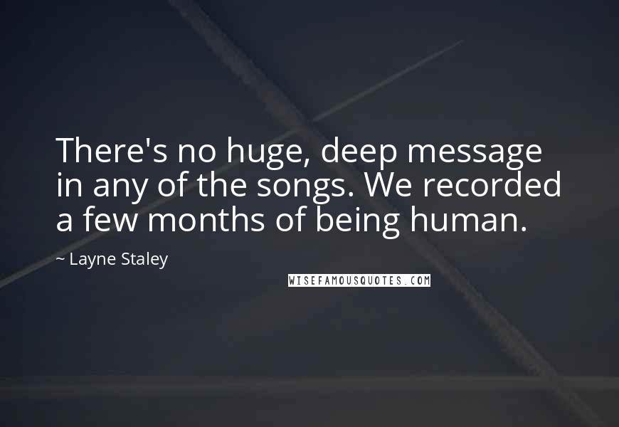 Layne Staley Quotes: There's no huge, deep message in any of the songs. We recorded a few months of being human.