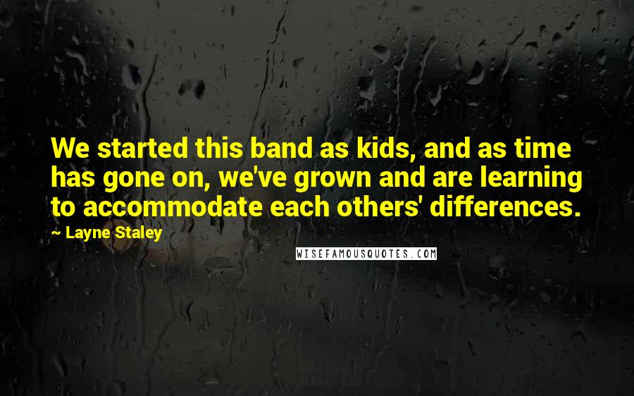 Layne Staley Quotes: We started this band as kids, and as time has gone on, we've grown and are learning to accommodate each others' differences.