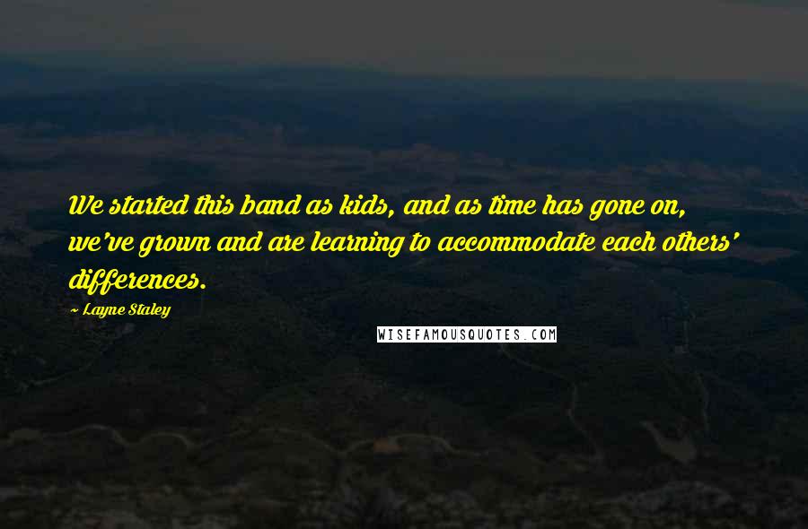 Layne Staley Quotes: We started this band as kids, and as time has gone on, we've grown and are learning to accommodate each others' differences.