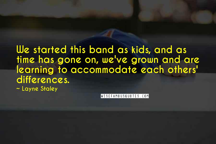 Layne Staley Quotes: We started this band as kids, and as time has gone on, we've grown and are learning to accommodate each others' differences.