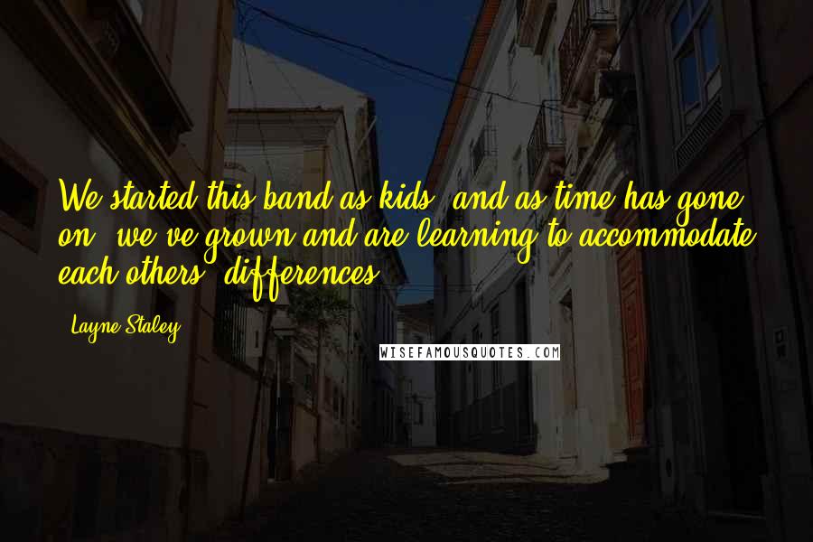 Layne Staley Quotes: We started this band as kids, and as time has gone on, we've grown and are learning to accommodate each others' differences.