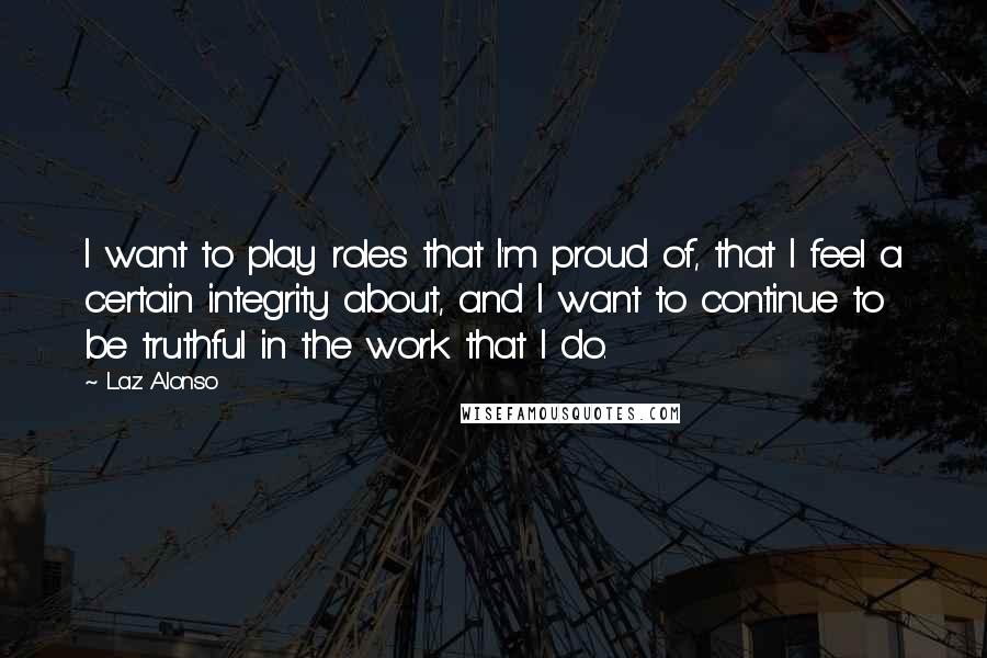 Laz Alonso Quotes: I want to play roles that I'm proud of, that I feel a certain integrity about, and I want to continue to be truthful in the work that I do.