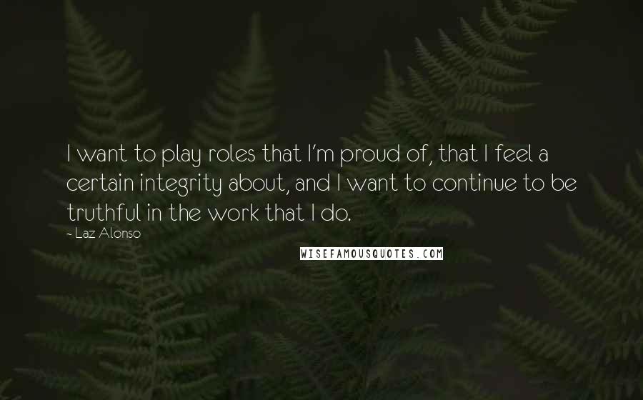 Laz Alonso Quotes: I want to play roles that I'm proud of, that I feel a certain integrity about, and I want to continue to be truthful in the work that I do.