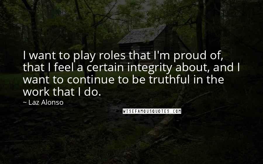 Laz Alonso Quotes: I want to play roles that I'm proud of, that I feel a certain integrity about, and I want to continue to be truthful in the work that I do.