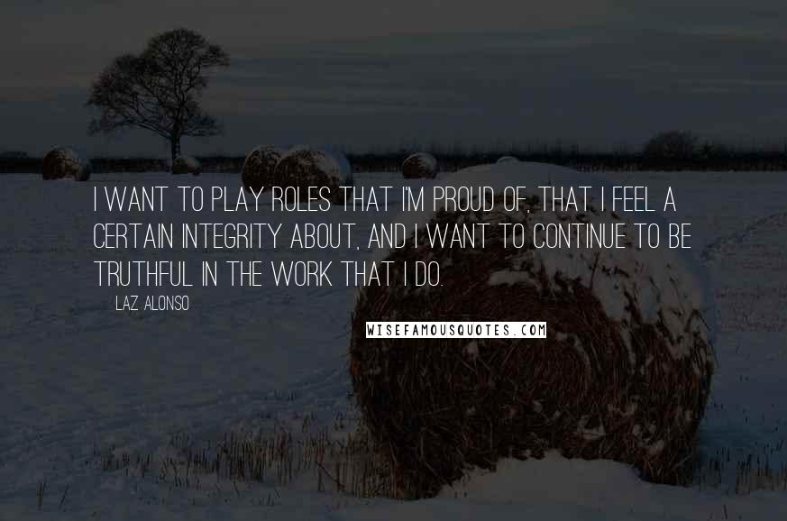 Laz Alonso Quotes: I want to play roles that I'm proud of, that I feel a certain integrity about, and I want to continue to be truthful in the work that I do.