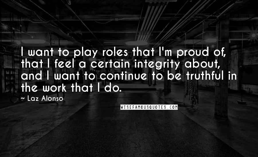 Laz Alonso Quotes: I want to play roles that I'm proud of, that I feel a certain integrity about, and I want to continue to be truthful in the work that I do.