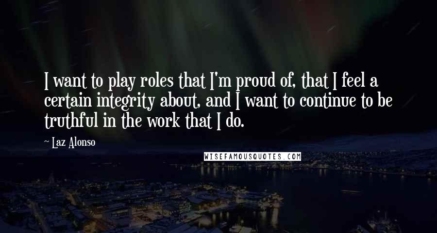 Laz Alonso Quotes: I want to play roles that I'm proud of, that I feel a certain integrity about, and I want to continue to be truthful in the work that I do.