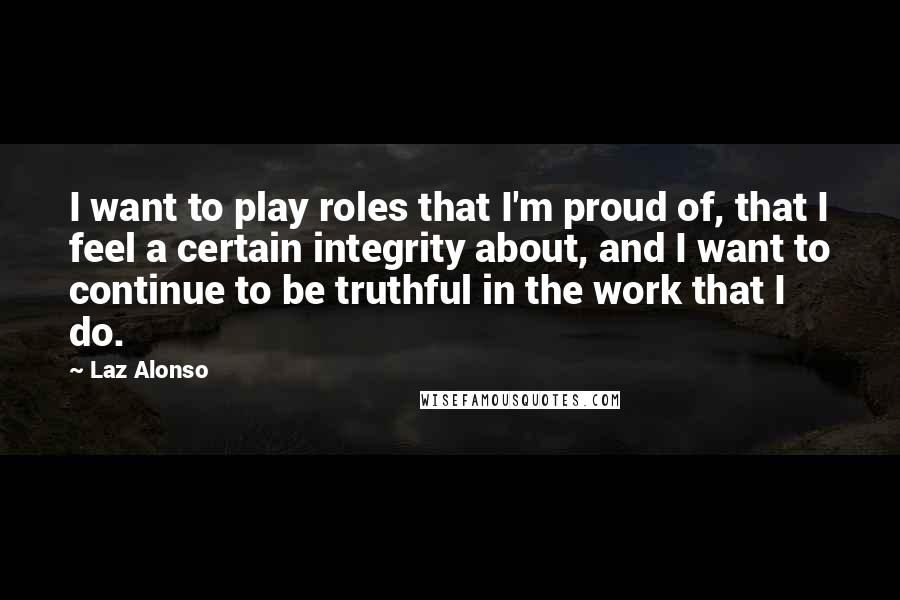 Laz Alonso Quotes: I want to play roles that I'm proud of, that I feel a certain integrity about, and I want to continue to be truthful in the work that I do.