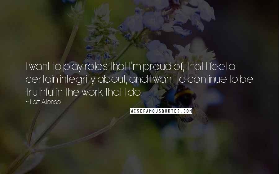 Laz Alonso Quotes: I want to play roles that I'm proud of, that I feel a certain integrity about, and I want to continue to be truthful in the work that I do.