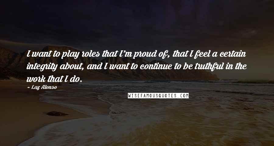 Laz Alonso Quotes: I want to play roles that I'm proud of, that I feel a certain integrity about, and I want to continue to be truthful in the work that I do.
