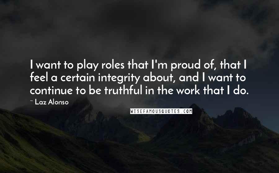 Laz Alonso Quotes: I want to play roles that I'm proud of, that I feel a certain integrity about, and I want to continue to be truthful in the work that I do.