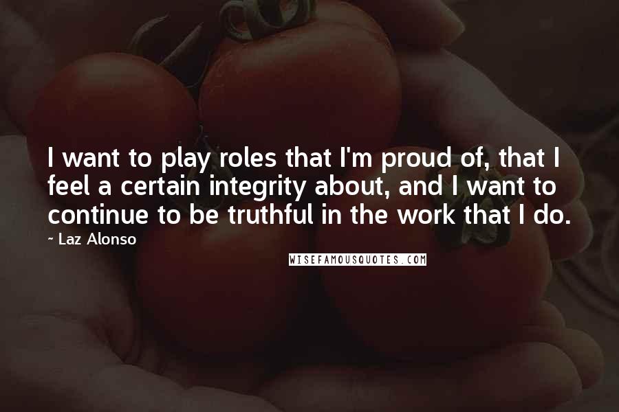 Laz Alonso Quotes: I want to play roles that I'm proud of, that I feel a certain integrity about, and I want to continue to be truthful in the work that I do.